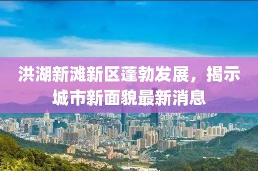 洪湖新滩新区蓬勃发展，揭示城市新面貌最新消息