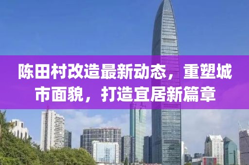 陈田村改造最新动态，重塑城市面貌，打造宜居新篇章