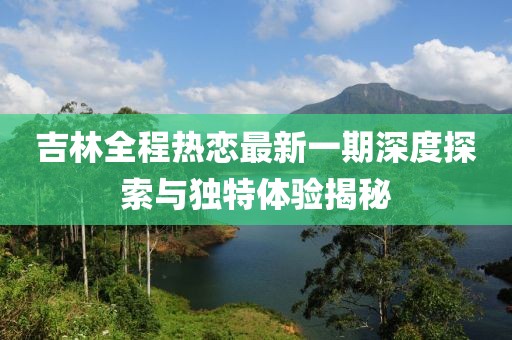 吉林全程热恋最新一期深度探索与独特体验揭秘