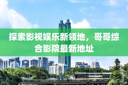 探索影视娱乐新领地，哥哥综合影院最新地址