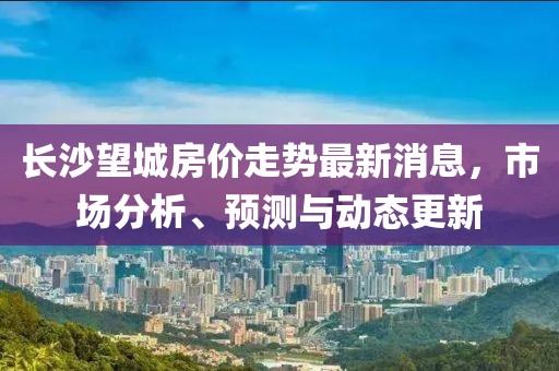 长沙望城房价走势最新消息，市场分析、预测与动态更新