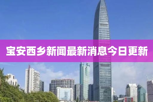 宝安西乡新闻最新消息今日更新