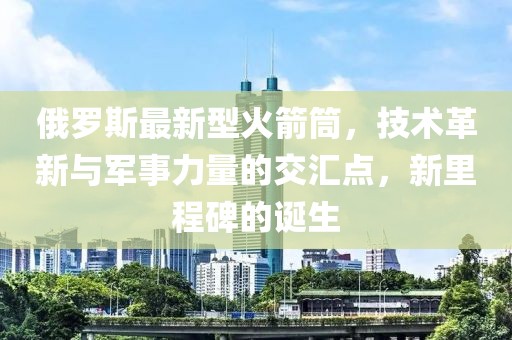 俄罗斯最新型火箭筒，技术革新与军事力量的交汇点，新里程碑的诞生