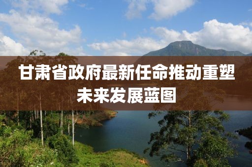 甘肃省政府最新任命推动重塑未来发展蓝图