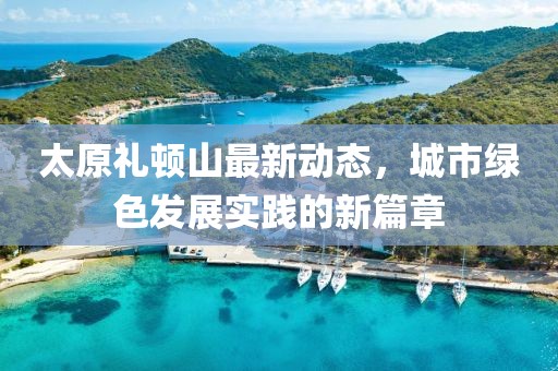 太原礼顿山最新动态，城市绿色发展实践的新篇章
