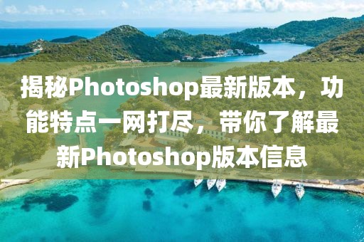 揭秘Photoshop最新版本，功能特点一网打尽，带你了解最新Photoshop版本信息