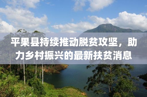 平果县持续推动脱贫攻坚，助力乡村振兴的最新扶贫消息