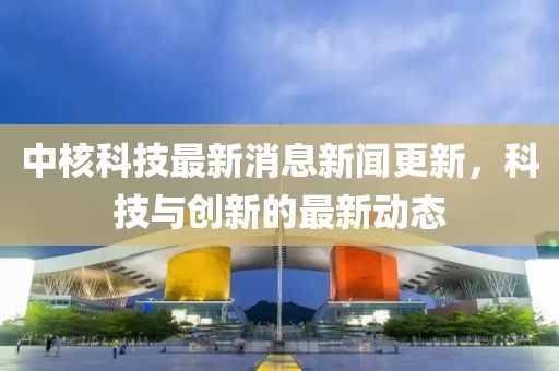 中核科技最新消息新闻更新，科技与创新的最新动态