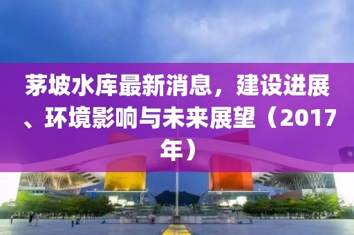 茅坡水库最新消息，建设进展、环境影响与未来展望（2017年）