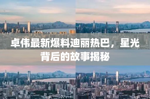 卓伟最新爆料迪丽热巴，星光背后的故事揭秘