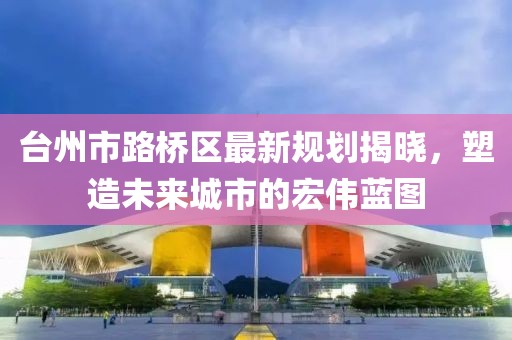 台州市路桥区最新规划揭晓，塑造未来城市的宏伟蓝图