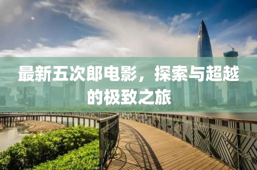 最新五次郎电影，探索与超越的极致之旅