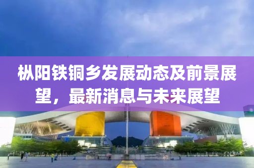 枞阳铁铜乡发展动态及前景展望，最新消息与未来展望