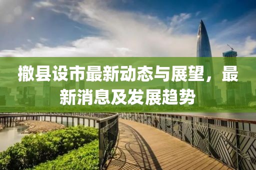 撤县设市最新动态与展望，最新消息及发展趋势