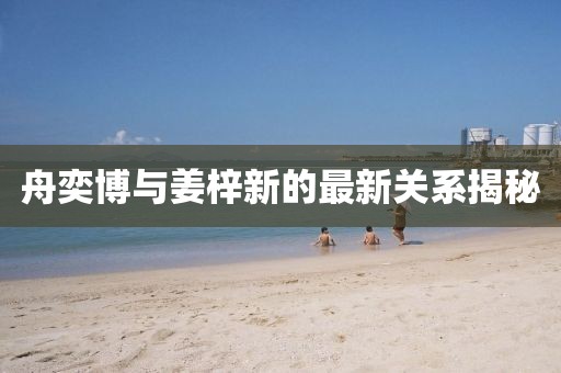 舟奕博与姜梓新的最新关系揭秘