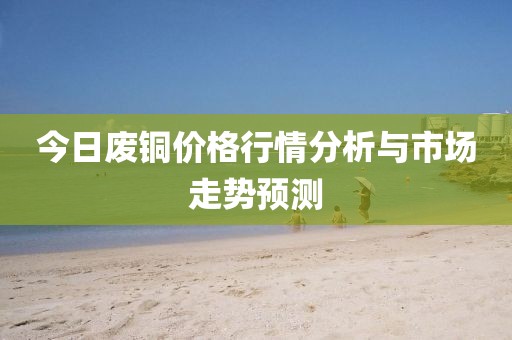今日废铜价格行情分析与市场走势预测