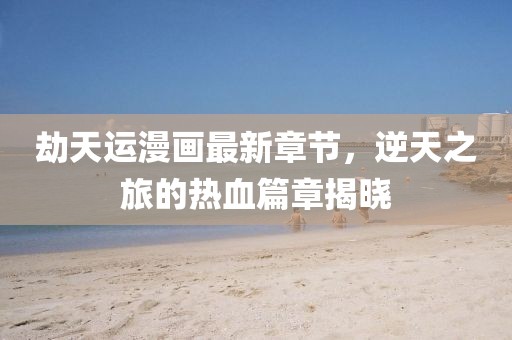劫天运漫画最新章节，逆天之旅的热血篇章揭晓