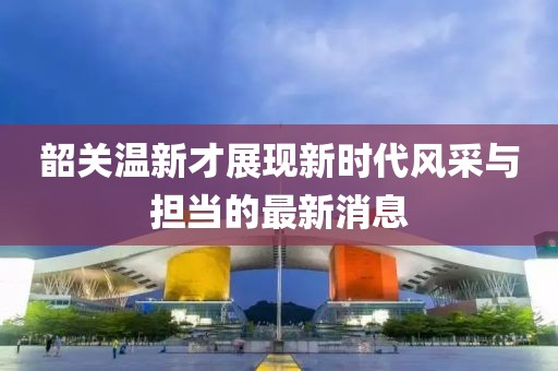 韶关温新才展现新时代风采与担当的最新消息