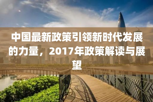 中国最新政策引领新时代发展的力量，2017年政策解读与展望