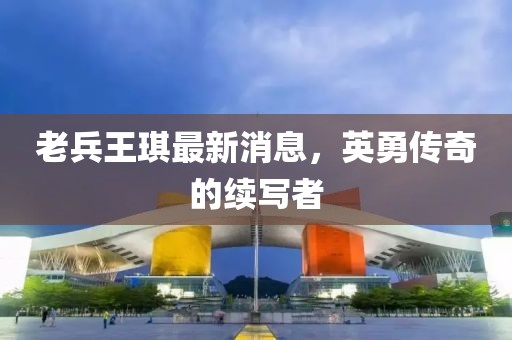 老兵王琪最新消息，英勇传奇的续写者
