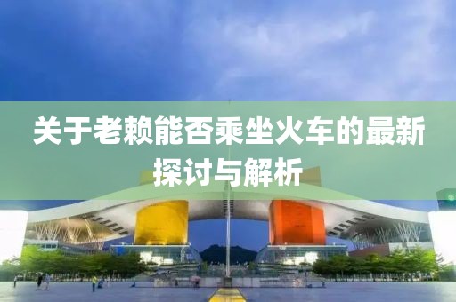 关于老赖能否乘坐火车的最新探讨与解析