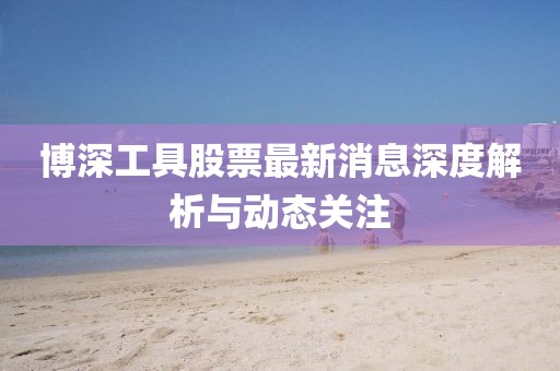 博深工具股票最新消息深度解析与动态关注
