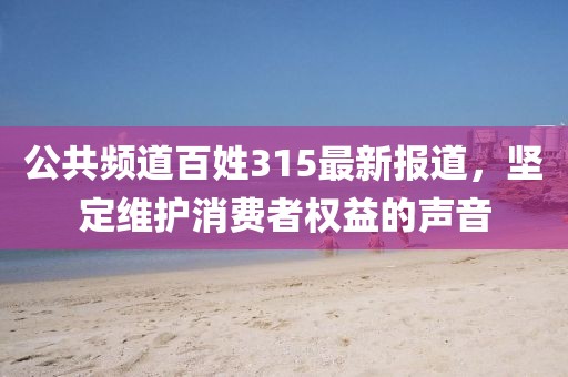 公共频道百姓315最新报道，坚定维护消费者权益的声音