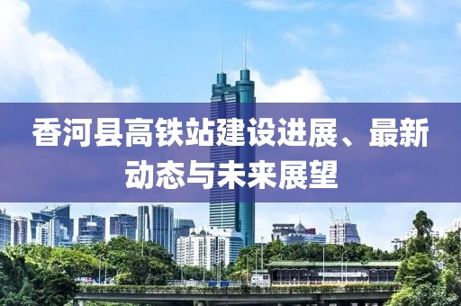 香河县高铁站建设进展、最新动态与未来展望