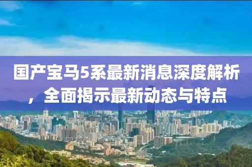 国产宝马5系最新消息深度解析，全面揭示最新动态与特点