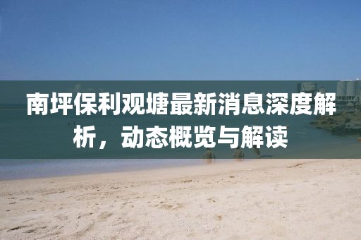 南坪保利观塘最新消息深度解析，动态概览与解读