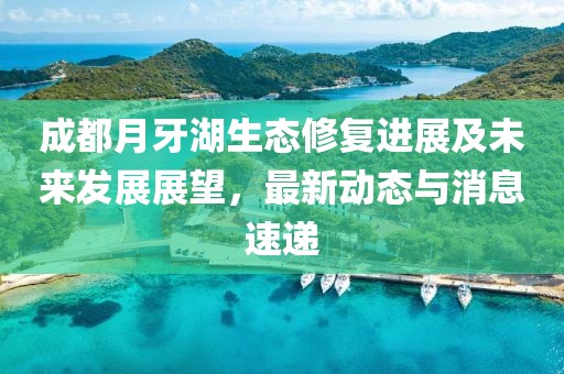 成都月牙湖生态修复进展及未来发展展望，最新动态与消息速递