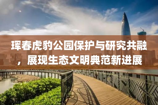 珲春虎豹公园保护与研究共融，展现生态文明典范新进展