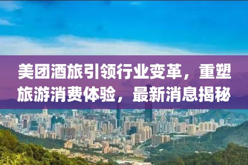 美团酒旅引领行业变革，重塑旅游消费体验，最新消息揭秘