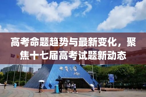 高考命题趋势与最新变化，聚焦十七届高考试题新动态
