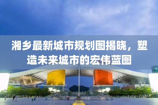 湘乡最新城市规划图揭晓，塑造未来城市的宏伟蓝图