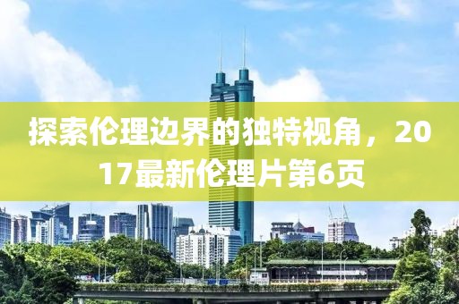 探索伦理边界的独特视角，2017最新伦理片第6页
