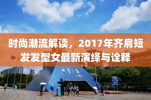 时尚潮流解读，2017年齐肩短发发型女最新演绎与诠释