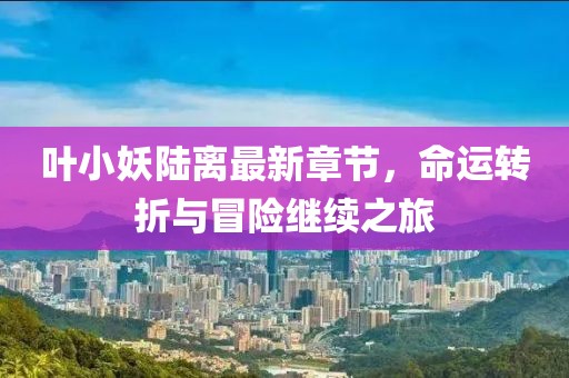叶小妖陆离最新章节，命运转折与冒险继续之旅