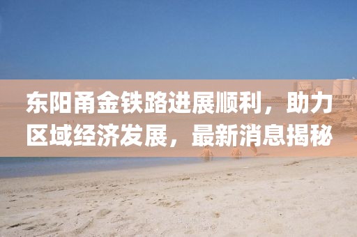 东阳甬金铁路进展顺利，助力区域经济发展，最新消息揭秘