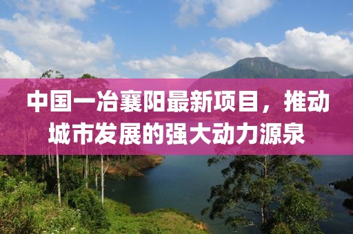中国一冶襄阳最新项目，推动城市发展的强大动力源泉