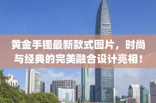 黄金手镯最新款式图片，时尚与经典的完美融合设计亮相！