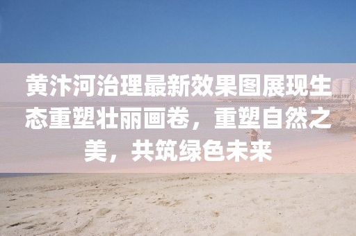 黄汴河治理最新效果图展现生态重塑壮丽画卷，重塑自然之美，共筑绿色未来