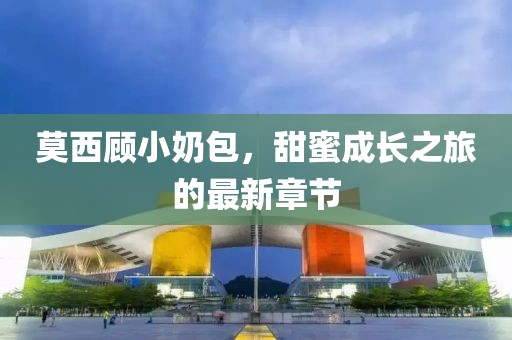 莫西顾小奶包，甜蜜成长之旅的最新章节