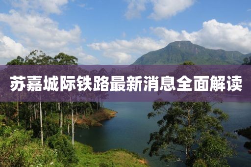 苏嘉城际铁路最新消息全面解读