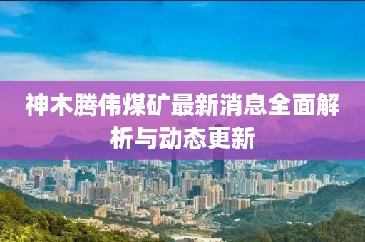 神木腾伟煤矿最新消息全面解析与动态更新