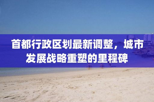 首都行政区划最新调整，城市发展战略重塑的里程碑