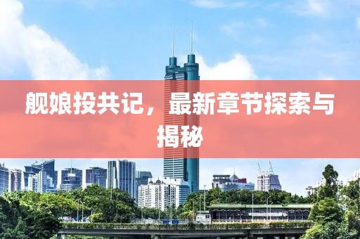 舰娘投共记，最新章节探索与揭秘