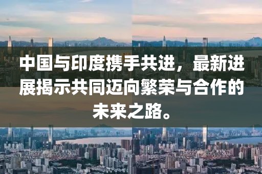 中国与印度携手共进，最新进展揭示共同迈向繁荣与合作的未来之路。