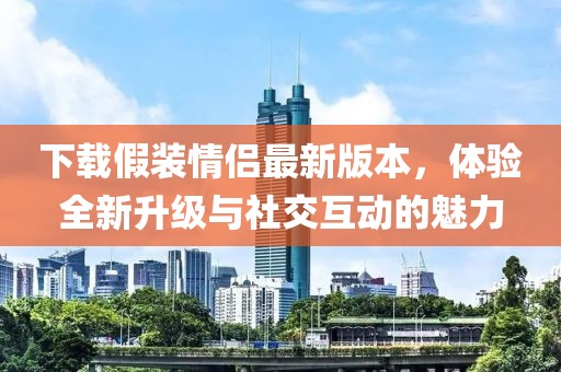 下载假装情侣最新版本，体验全新升级与社交互动的魅力