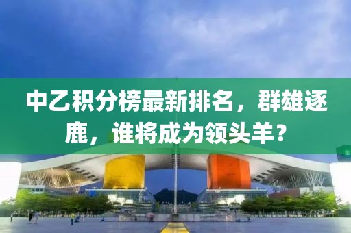 中乙积分榜最新排名，群雄逐鹿，谁将成为领头羊？